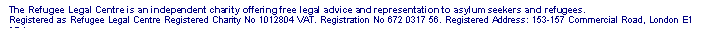 Text Box: The Refugee Legal Centre is an independent charity offering free legal advice and representation to asylum seekers and refugees.
Registered as Refugee Legal Centre Registered Charity No 1012804 VAT. Registration No 672 0317 56. Registered Address: 153-157 Commercial Road, London E1 2DA




