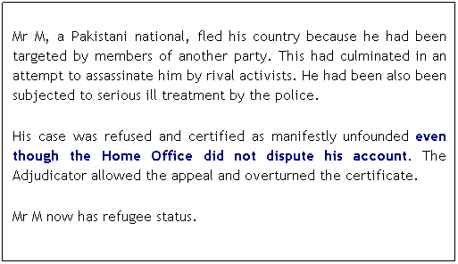 Text Box:  
Mr M, a Pakistani national, fled his country because he had been targeted by members of another party. This had culminated in an attempt to assassinate him by rival activists. He had been also been subjected to serious ill treatment by the police. 
 
His case was refused and certified as manifestly unfounded even though the Home Office did not dispute his account. The Adjudicator allowed the appeal and overturned the certificate. 
 
Mr M now has refugee status.
